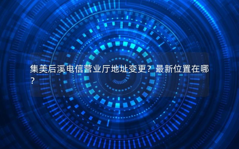 集美后溪电信营业厅地址变更？最新位置在哪？