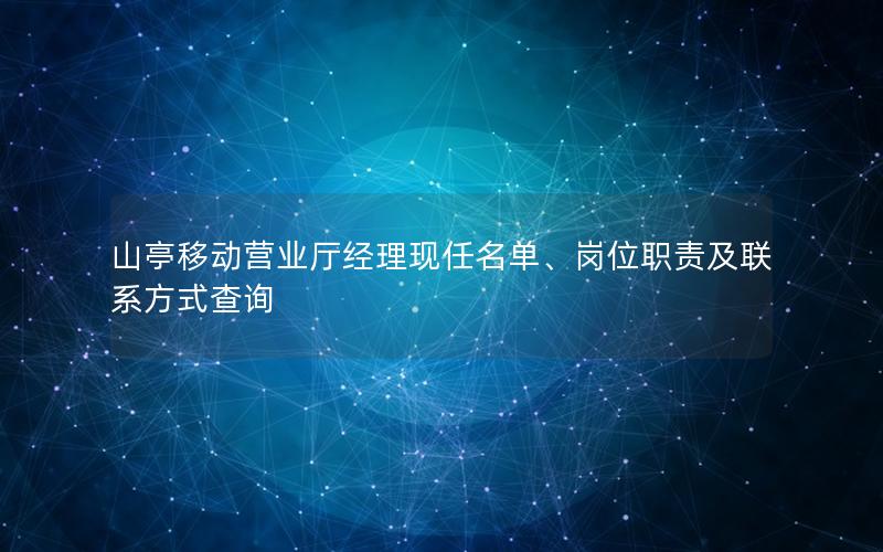 山亭移动营业厅经理现任名单、岗位职责及联系方式查询