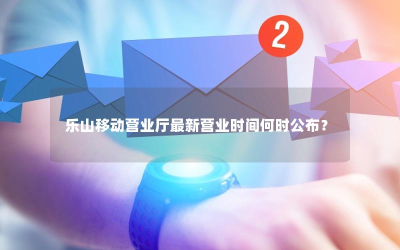 乐山移动营业厅最新营业时间何时公布？