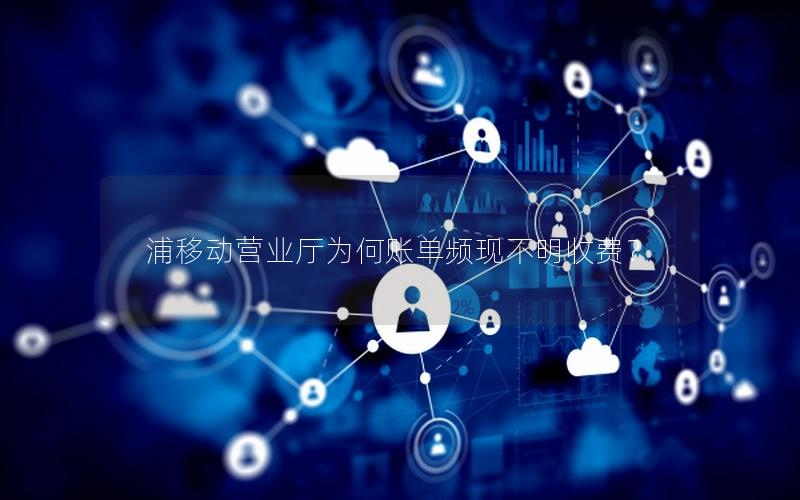 浦移动营业厅为何账单频现不明收费？