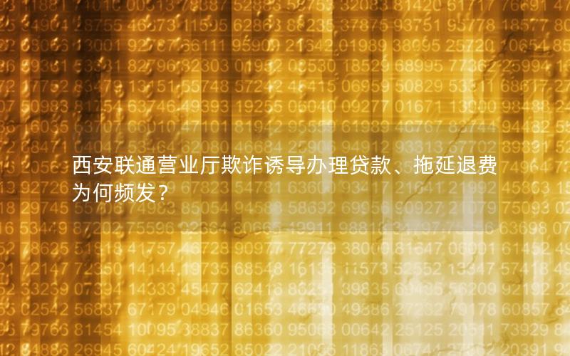 西安联通营业厅欺诈诱导办理贷款、拖延退费为何频发？