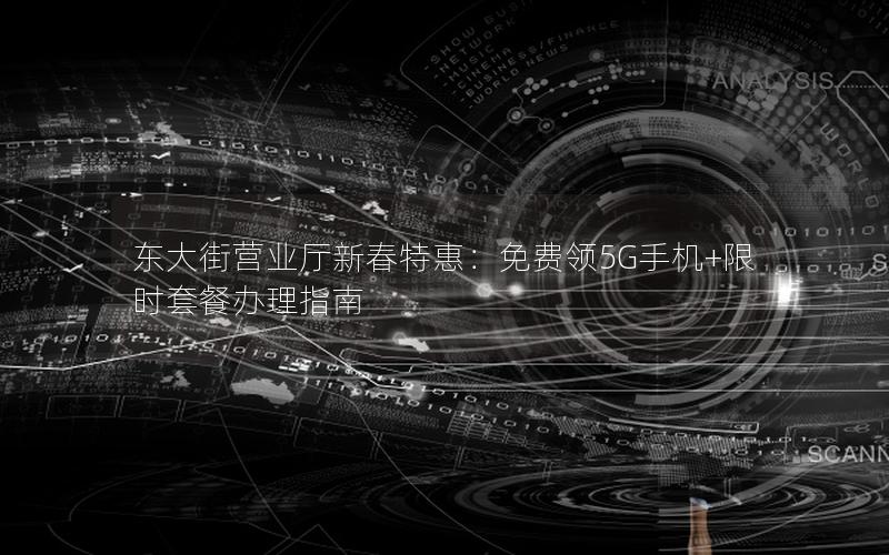 东大街营业厅新春特惠：免费领5G手机+限时套餐办理指南