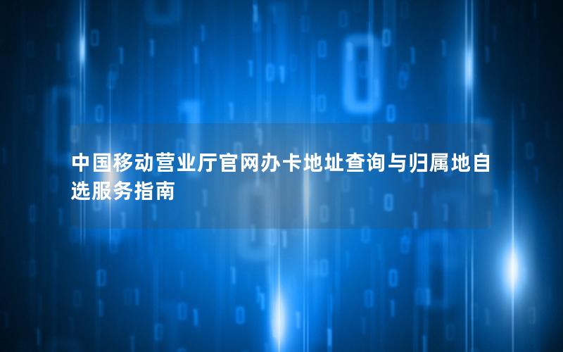 中国移动营业厅官网办卡地址查询与归属地自选服务指南