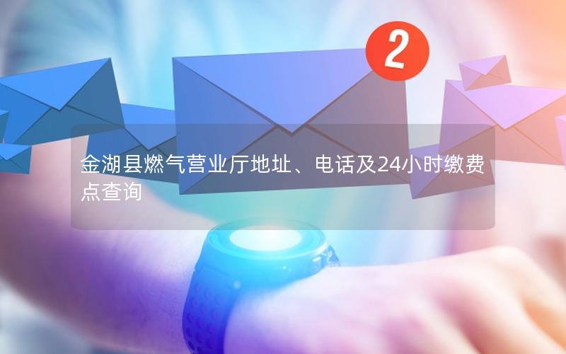 金湖县燃气营业厅地址、电话及24小时缴费点查询