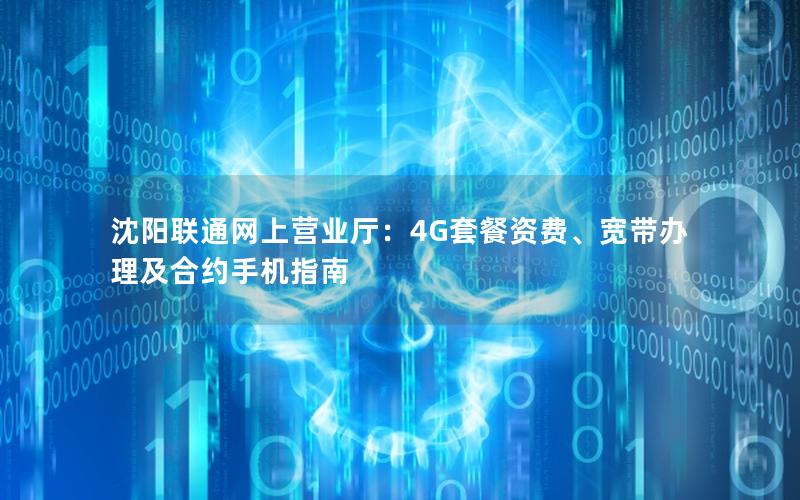 沈阳联通网上营业厅：4G套餐资费、宽带办理及合约手机指南