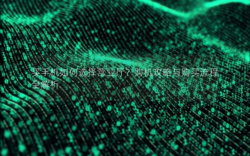 买手机如何选择营业厅？购机攻略与购买流程全解析