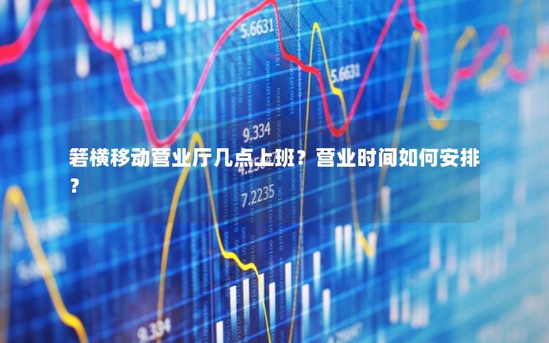 箬横移动营业厅几点上班？营业时间如何安排？