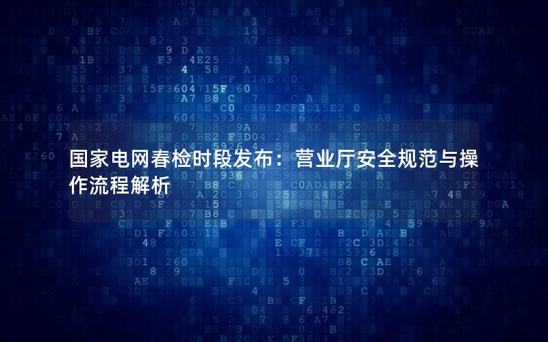 国家电网春检时段发布：营业厅安全规范与操作流程解析
