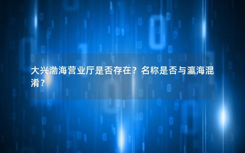 大兴渤海营业厅是否存在？名称是否与瀛海混淆？