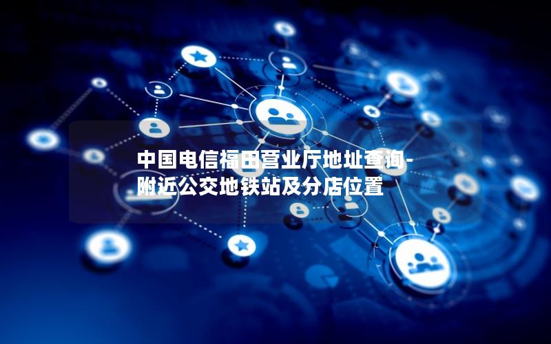 中国电信福田营业厅地址查询-附近公交地铁站及分店位置