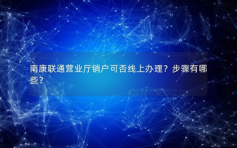 南康联通营业厅销户可否线上办理？步骤有哪些？