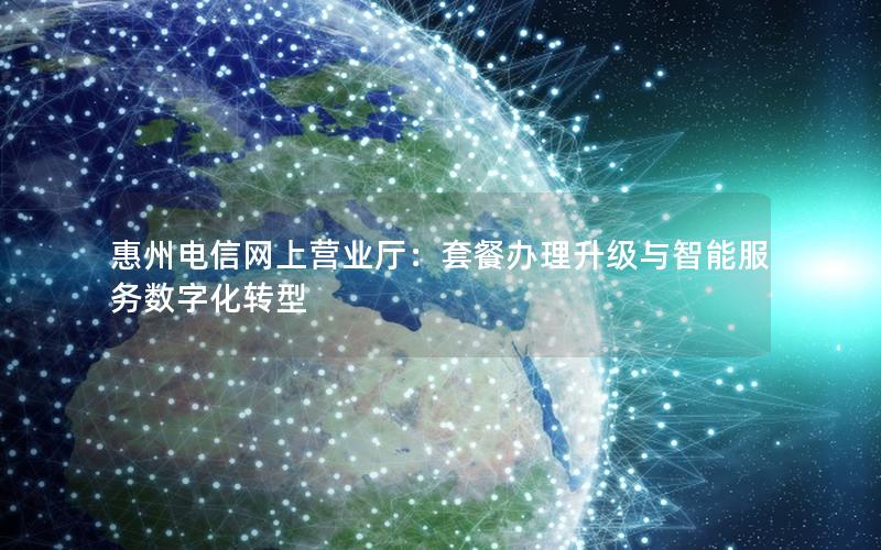 惠州电信网上营业厅：套餐办理升级与智能服务数字化转型