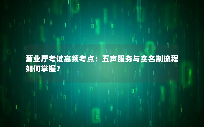 营业厅考试高频考点：五声服务与实名制流程如何掌握？