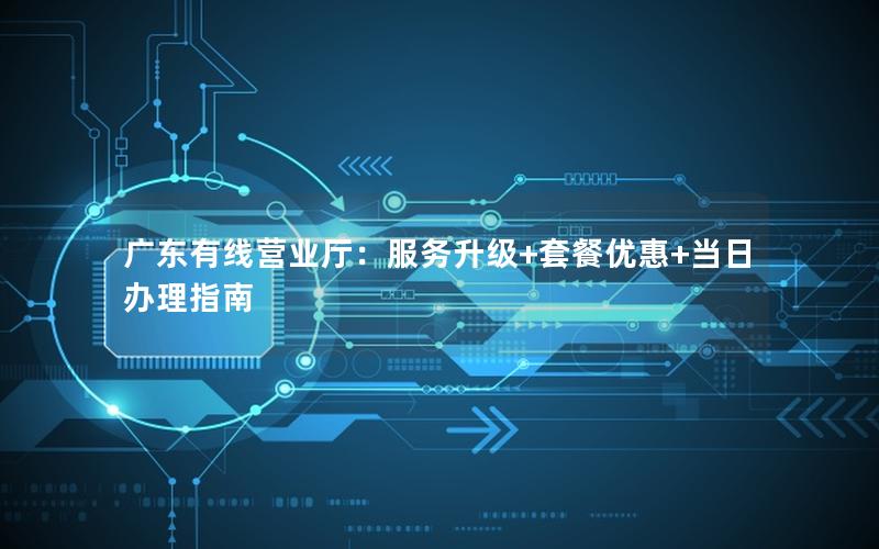 广东有线营业厅：服务升级+套餐优惠+当日办理指南