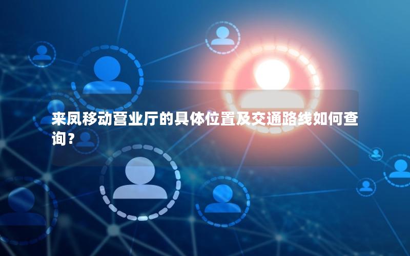 来凤移动营业厅的具体位置及交通路线如何查询？
