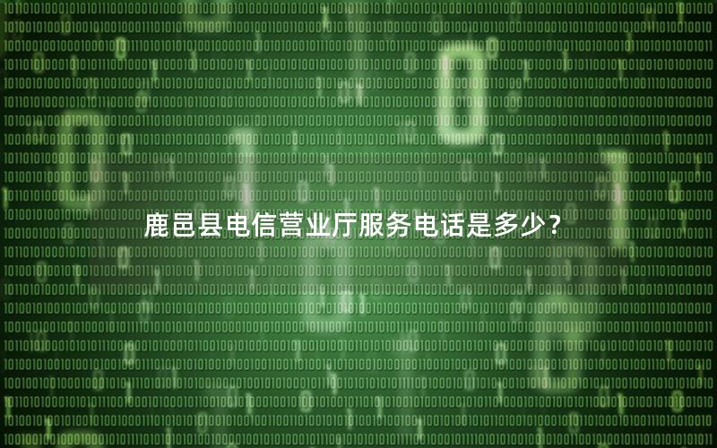 鹿邑县电信营业厅服务电话是多少？