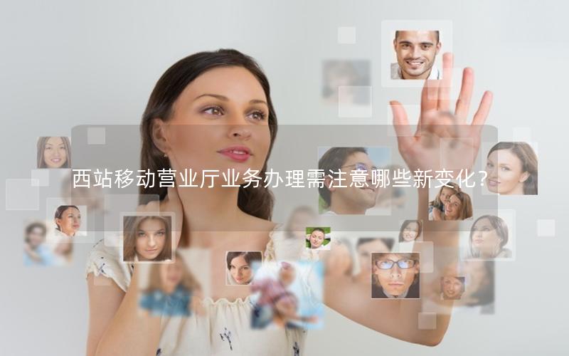 西站移动营业厅业务办理需注意哪些新变化？