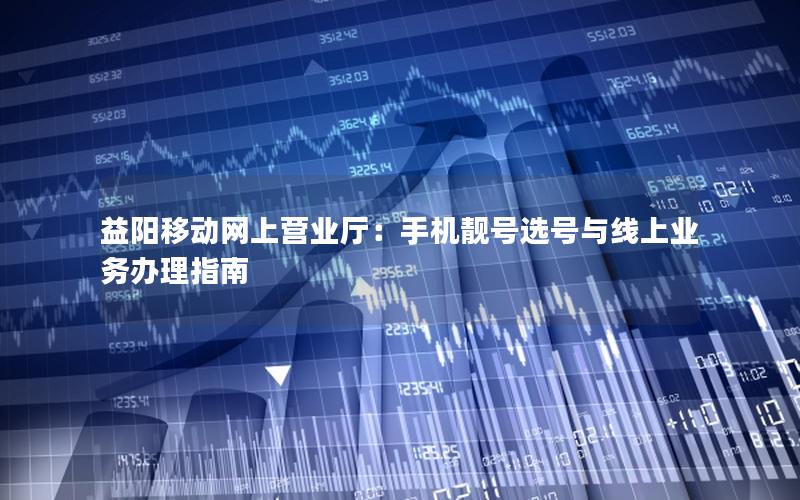 益阳移动网上营业厅：手机靓号选号与线上业务办理指南