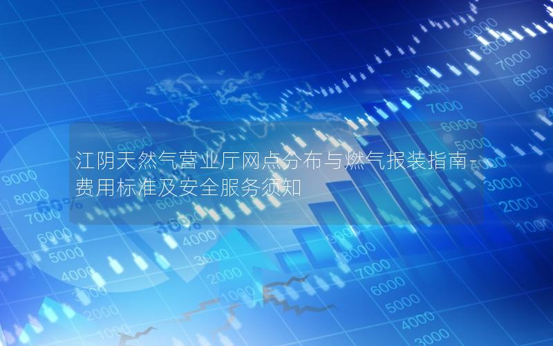 江阴天然气营业厅网点分布与燃气报装指南-费用标准及安全服务须知