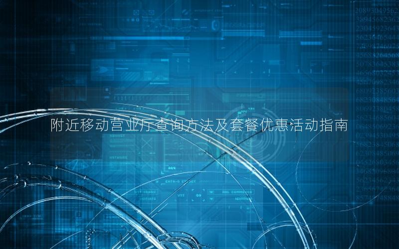附近移动营业厅查询方法及套餐优惠活动指南