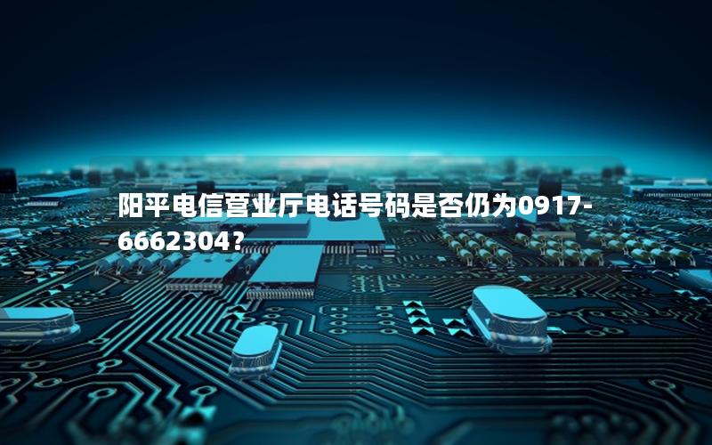 阳平电信营业厅电话号码是否仍为0917-6662304？