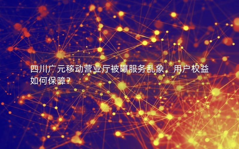 四川广元移动营业厅被曝服务乱象，用户权益如何保障？