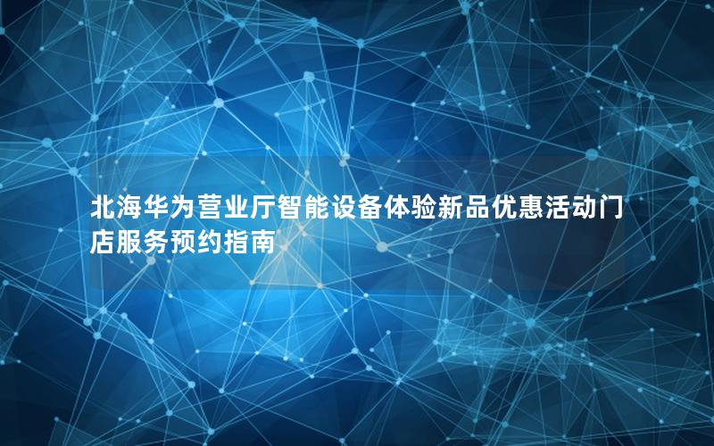 北海华为营业厅智能设备体验新品优惠活动门店服务预约指南
