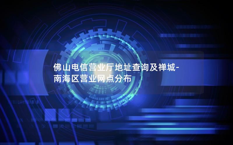 佛山电信营业厅地址查询及禅城-南海区营业网点分布
