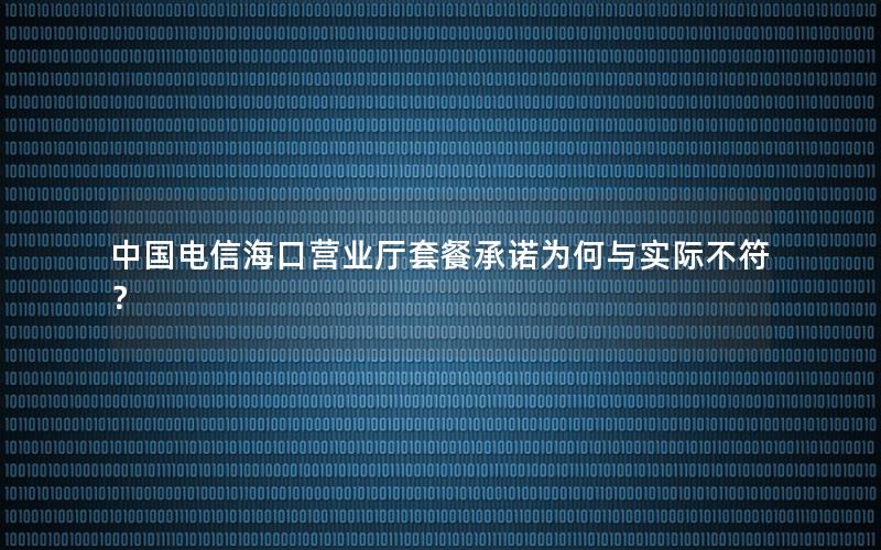 中国电信海口营业厅套餐承诺为何与实际不符？