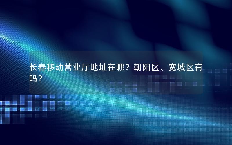 长春移动营业厅地址在哪？朝阳区、宽城区有吗？