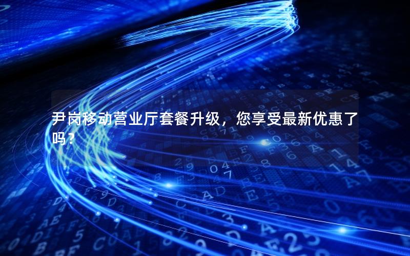 尹岗移动营业厅套餐升级，您享受最新优惠了吗？