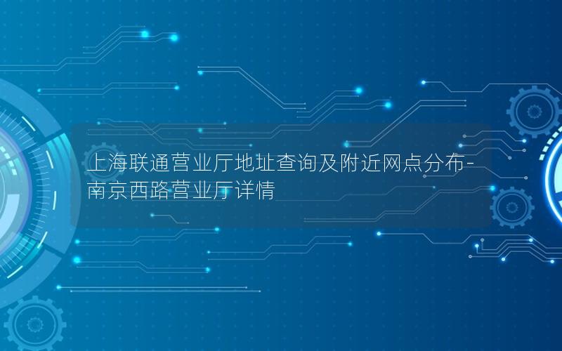 上海联通营业厅地址查询及附近网点分布-南京西路营业厅详情