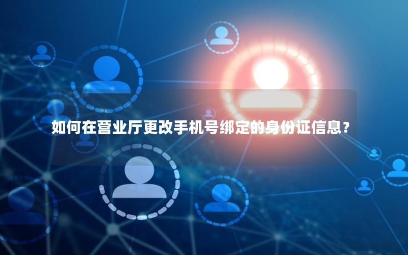 如何在营业厅更改手机号绑定的身份证信息？
