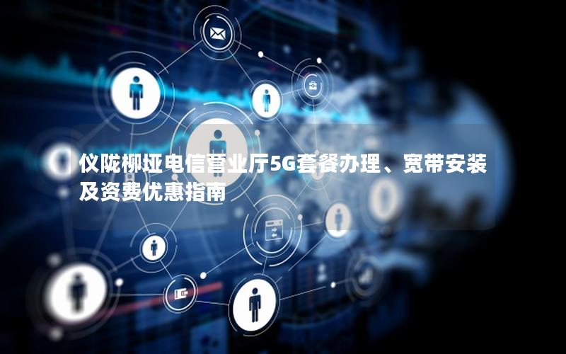 仪陇柳垭电信营业厅5G套餐办理、宽带安装及资费优惠指南