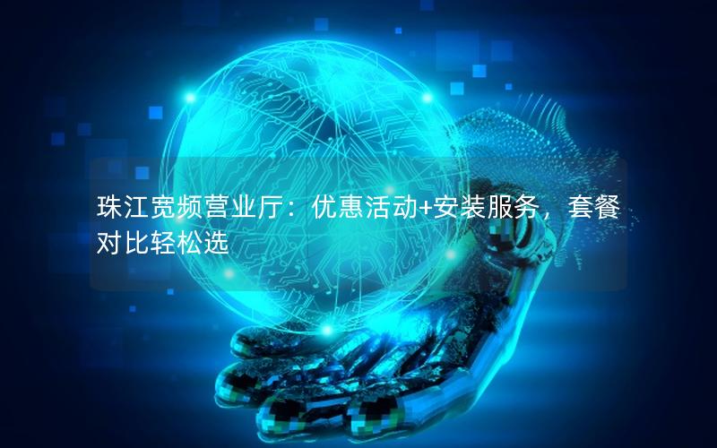 珠江宽频营业厅：优惠活动+安装服务，套餐对比轻松选