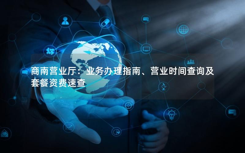 商南营业厅：业务办理指南、营业时间查询及套餐资费速查