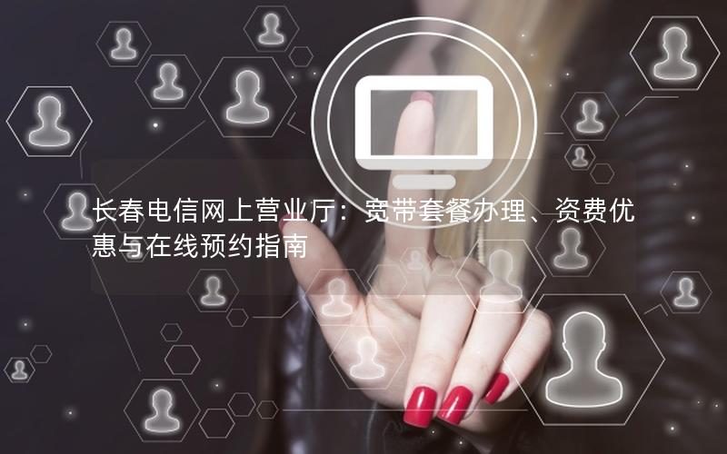 长春电信网上营业厅：宽带套餐办理、资费优惠与在线预约指南