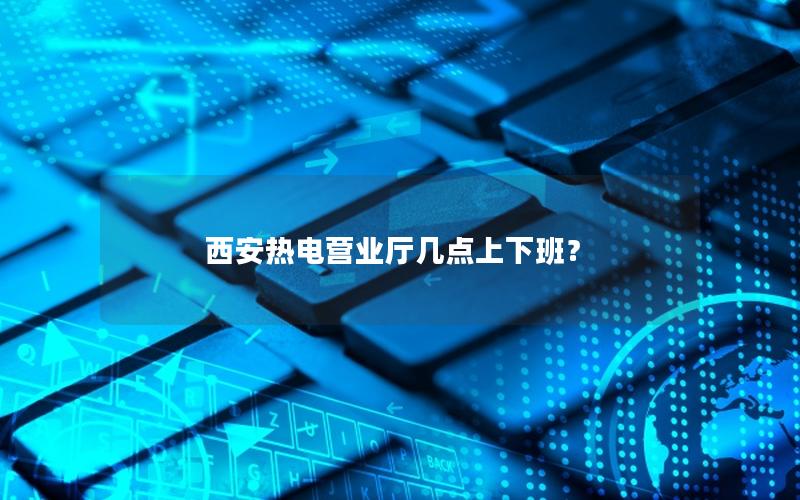 西安热电营业厅几点上下班？