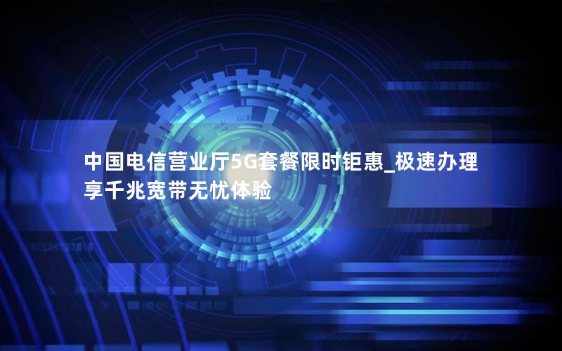 中国电信营业厅5G套餐限时钜惠_极速办理享千兆宽带无忧体验