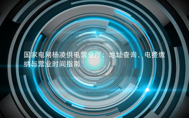 国家电网杨凌供电营业厅：地址查询、电费缴纳与营业时间指南