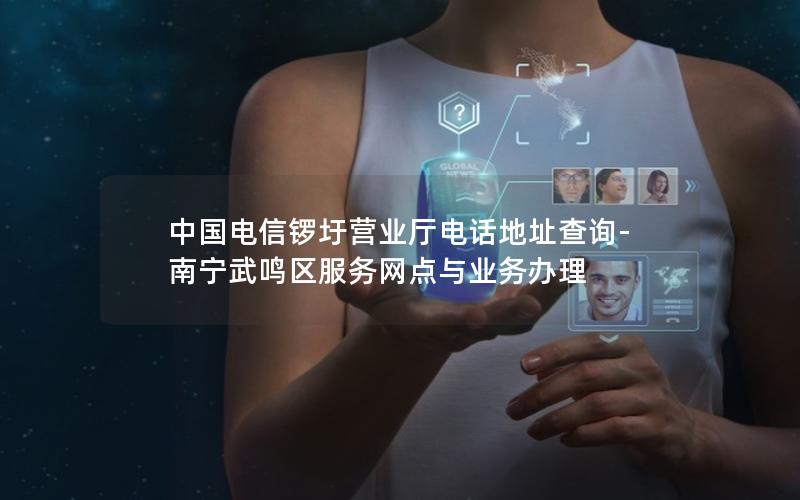 中国电信锣圩营业厅电话地址查询-南宁武鸣区服务网点与业务办理
