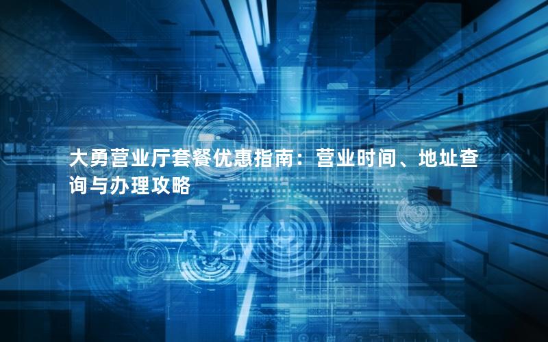大勇营业厅套餐优惠指南：营业时间、地址查询与办理攻略
