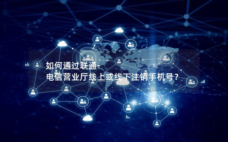 如何通过联通-电信营业厅线上或线下注销手机号？