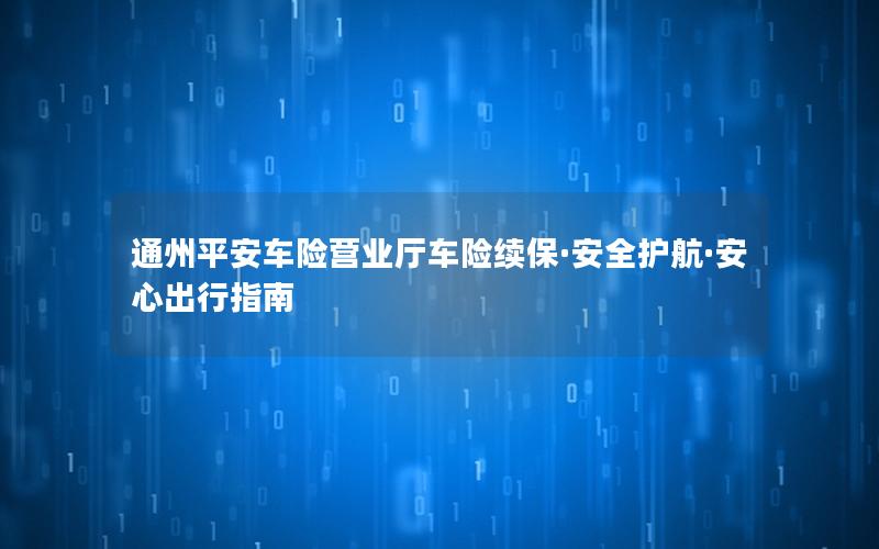 通州平安车险营业厅车险续保·安全护航·安心出行指南