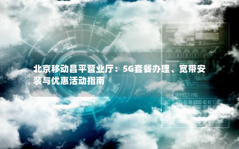 北京移动昌平营业厅：5G套餐办理、宽带安装与优惠活动指南