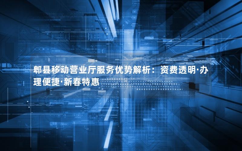 郫县移动营业厅服务优势解析：资费透明·办理便捷·新春特惠