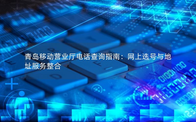 青岛移动营业厅电话查询指南：网上选号与地址服务整合