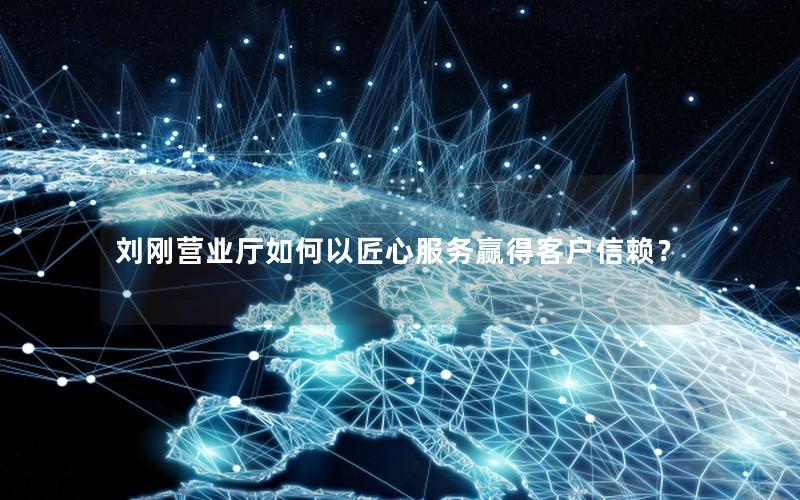 刘刚营业厅如何以匠心服务赢得客户信赖？