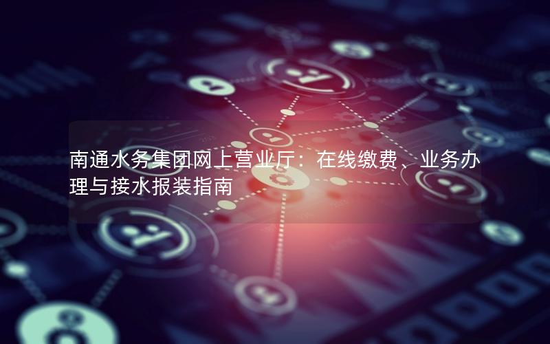 南通水务集团网上营业厅：在线缴费、业务办理与接水报装指南