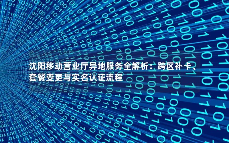 沈阳移动营业厅异地服务全解析：跨区补卡、套餐变更与实名认证流程